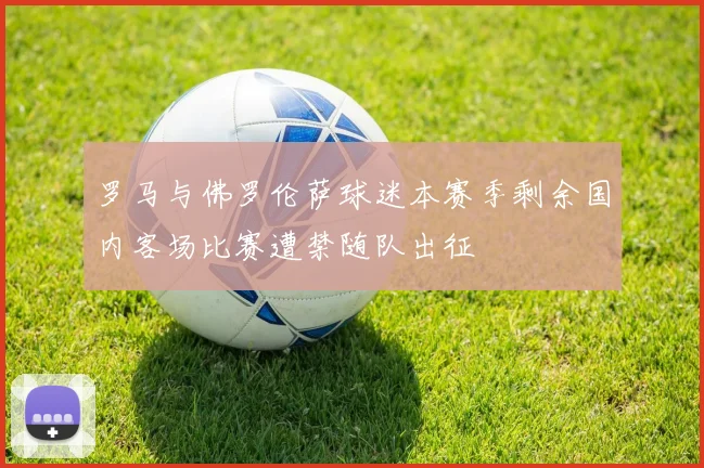罗马与佛罗伦萨球迷本赛季剩余国内客场比赛遭禁随队出征