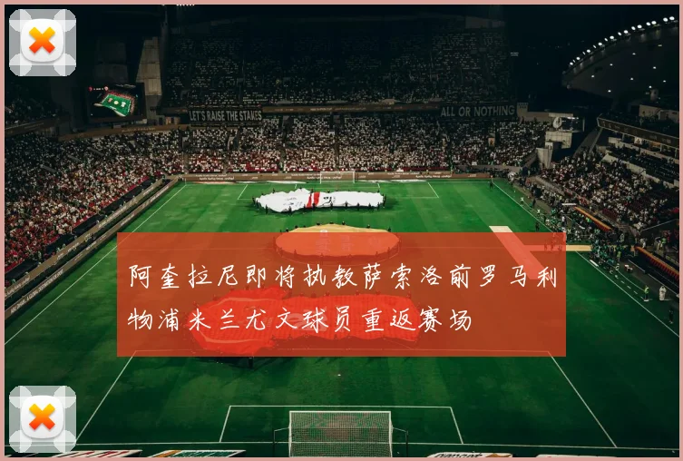 阿奎拉尼即将执教萨索洛前罗马利物浦米兰尤文球员重返赛场