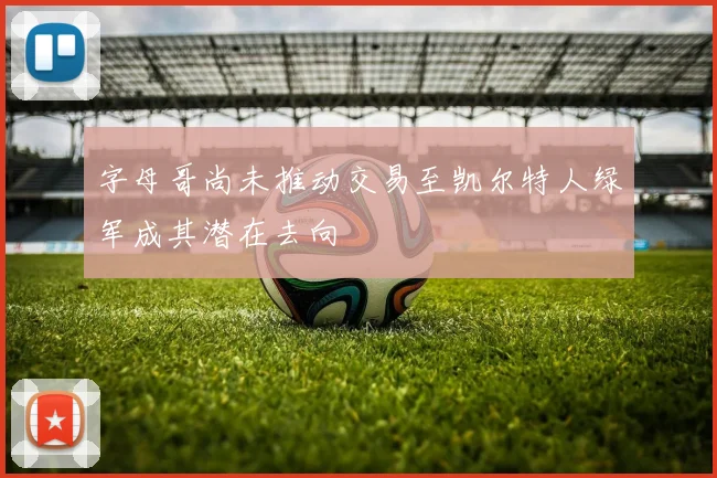 字母哥尚未推动交易至凯尔特人绿军成其潜在去向