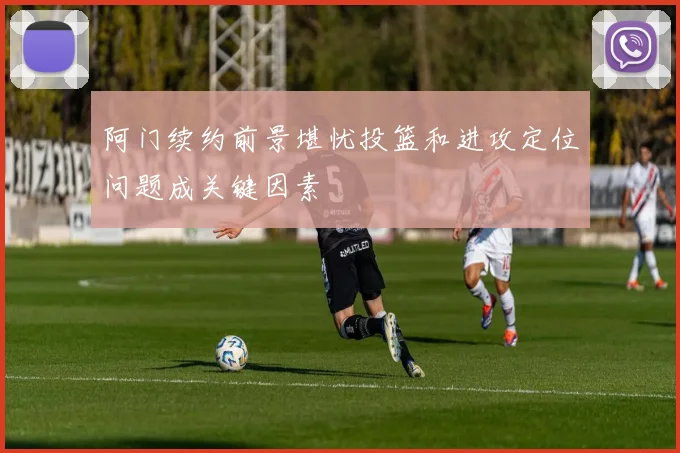 阿门续约前景堪忧投篮和进攻定位问题成关键因素