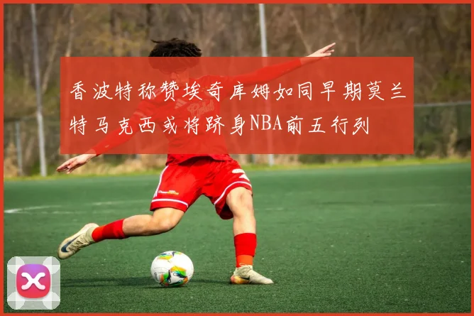 香波特称赞埃奇库姆如同早期莫兰特马克西或将跻身NBA前五行列