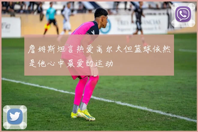 詹姆斯坦言热爱高尔夫但篮球依然是他心中最爱的运动