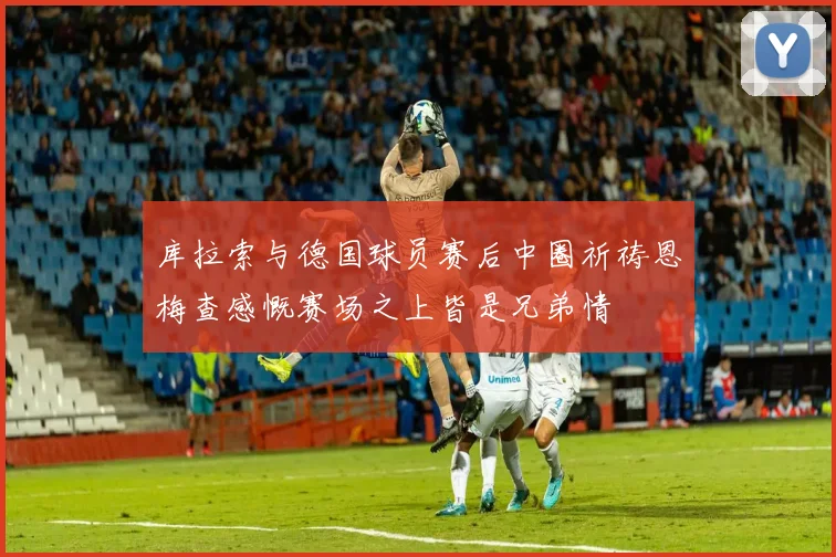 库拉索与德国球员赛后中圈祈祷恩梅查感慨赛场之上皆是兄弟情