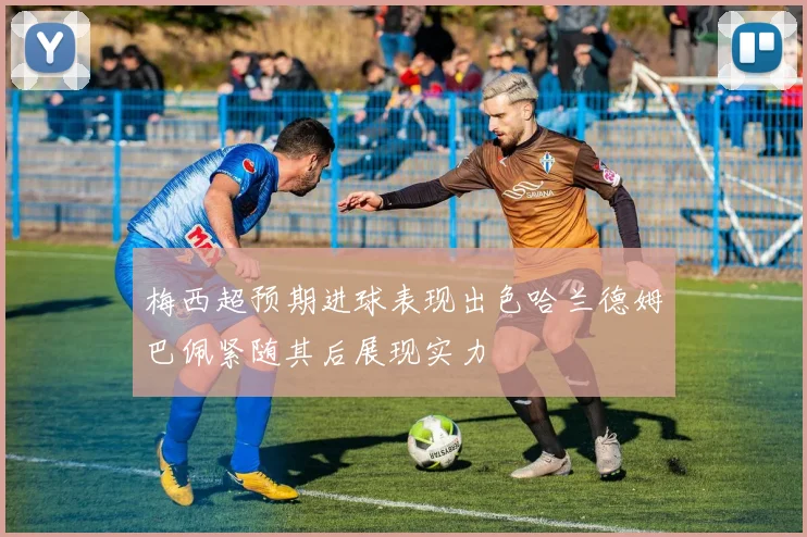 梅西超预期进球表现出色哈兰德姆巴佩紧随其后展现实力