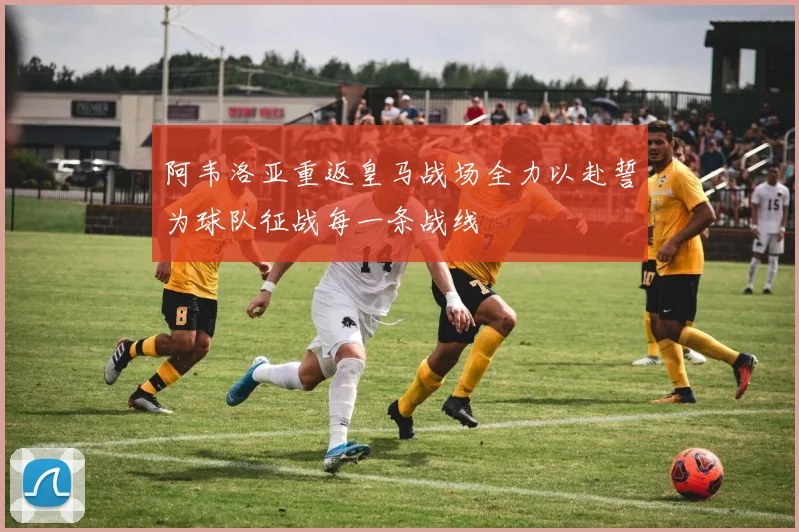 阿韦洛亚重返皇马战场全力以赴誓为球队征战每一条战线