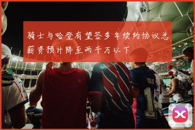 骑士与哈登有望签多年续约协议总薪资预计降至两千万以下