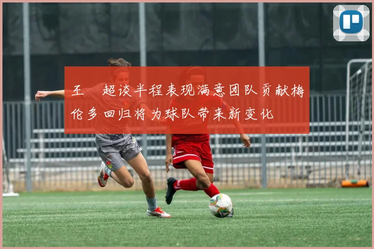 王燊超谈半程表现满意团队贡献梅伦多回归将为球队带来新变化