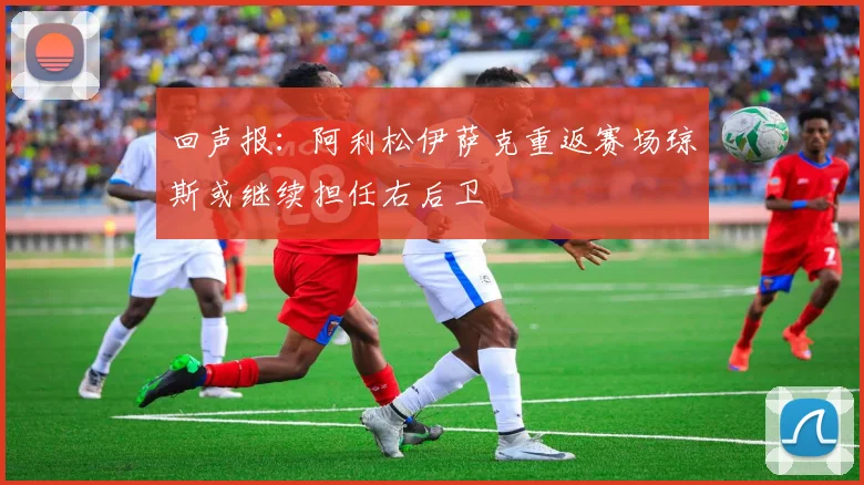 回声报：阿利松伊萨克重返赛场琼斯或继续担任右后卫