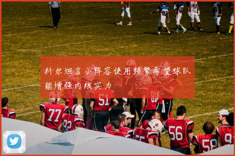 科尔坦言小阵容使用频繁希望球队能增强内线实力