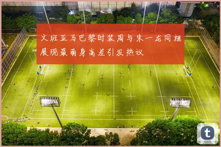 文班亚马巴黎时装周与朱一龙同框展现最萌身高差引发热议