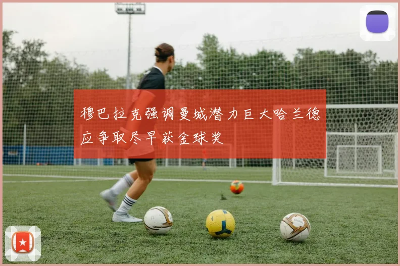 穆巴拉克强调曼城潜力巨大哈兰德应争取尽早获金球奖