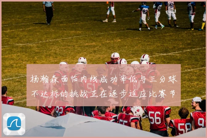 杨瀚森面临内线成功率低与三分球不达标的挑战正在逐步适应比赛节奏