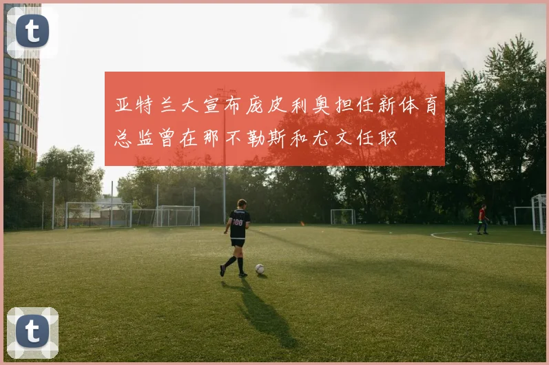 亚特兰大宣布庞皮利奥担任新体育总监曾在那不勒斯和尤文任职