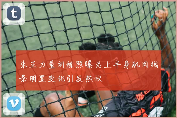 朱正力量训练照曝光上半身肌肉线条明显变化引发热议