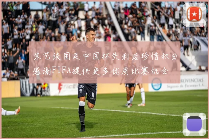 朱艺谈国足中国杯失利后珍惜积分感谢FIFA提供更多优质比赛机会