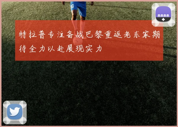 特拉普专注备战巴黎重返老东家期待全力以赴展现实力