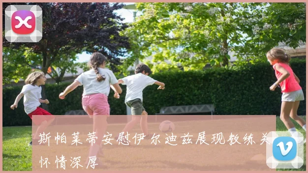 斯帕莱蒂安慰伊尔迪兹展现教练关怀情深厚