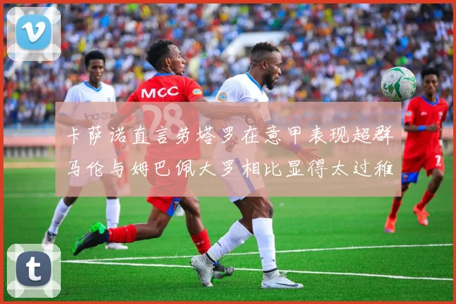 卡萨诺直言劳塔罗在意甲表现超群马伦与姆巴佩大罗相比显得太过稚嫩