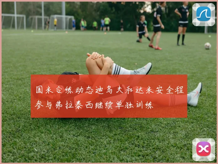 国米合练动态迪乌夫和达米安全程参与弗拉泰西继续单独训练