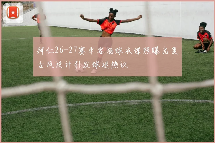 拜仁26-27赛季客场球衣谍照曝光复古风设计引发球迷热议