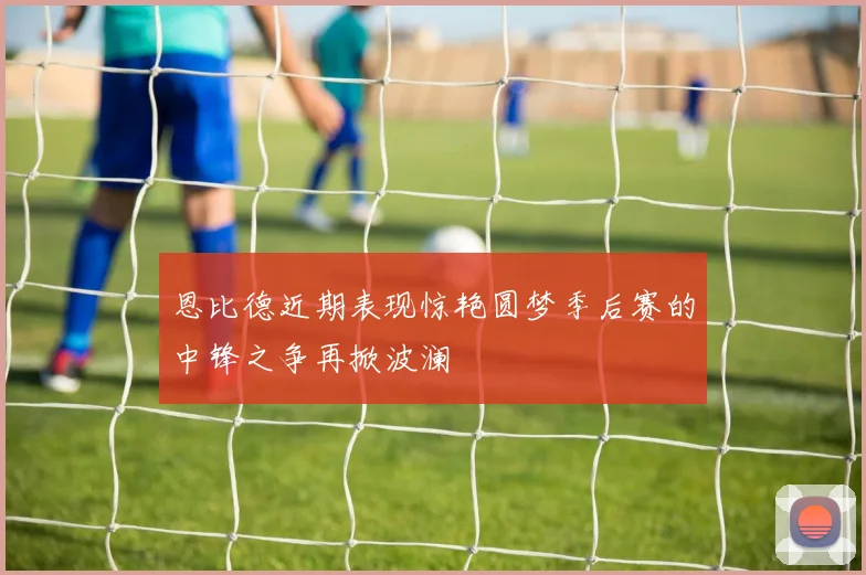 恩比德近期表现惊艳圆梦季后赛的中锋之争再掀波澜