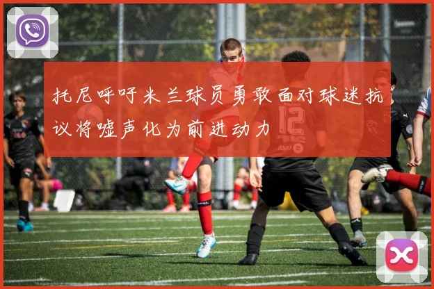托尼呼吁米兰球员勇敢面对球迷抗议将嘘声化为前进动力